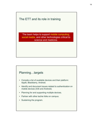 14




The ETT and its role in training



   The team helps to support mobile computing,
   social media, and other technologies critical to
               science and medicine.




Planning…targets

• Compile a list of available devices and their platform:
  Apple, Blackberry, Android.
• Identify and document issues related to authentication on
  mobile devices (iOS and Android).
• Planning for and supporting multiple devices.
• Partner with other techie folks on campus.
• Sustaining the program.
 