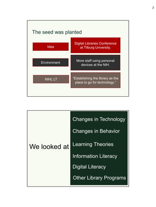 2




The seed was planted

                  Digital Libraries Conference
      Idea            at Tilburg University.


                   More staff using personal
   Environment
                     devices at the NIH.



     NIHL LT     “Establishing the library as the
                   place to go for technology.”




                 Changes in Technology

                 Changes in Behavior

                 Learning Theories
We looked at
                 Information Literacy

                 Digital Literacy

                 Other Library Programs
 