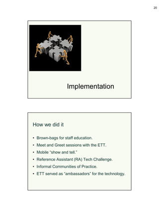 20




                   Implementation




How we did it

• Brown-bags for staff education.
• Meet and Greet sessions with the ETT.
• Mobile “show and tell.”
• Reference Assistant (RA) Tech Challenge.
• Informal Communities of Practice.
• ETT served as “ambassadors” for the technology.
 