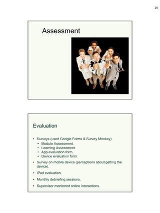 25




     Assessment




Evaluation

• Surveys (used Google Forms & Survey Monkey).
  • Module Assessment.
  • Learning Assessment.
  • App evaluation form.
  • Device evaluation form.
• Survey on mobile device (perceptions about getting the
  device).
• iPad evaluation.
• Monthly debriefing sessions.
• Supervisor monitored online interactions.
 