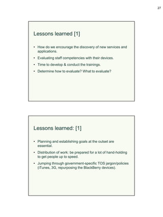 27




Lessons learned [1]

• How do we encourage the discovery of new services and
  applications.
• Evaluating staff competencies with their devices.
• Time to develop & conduct the trainings.
• Determine how to evaluate? What to evaluate?




Lessons learned: [1]

• Planning and establishing goals at the outset are
  essential.
• Distribution of work: be prepared for a lot of hand-holding
  to get people up to speed.
• Jumping through government-specific TOS jargon/policies
  (iTunes, 3G, repurposing the BlackBerry devices).
 