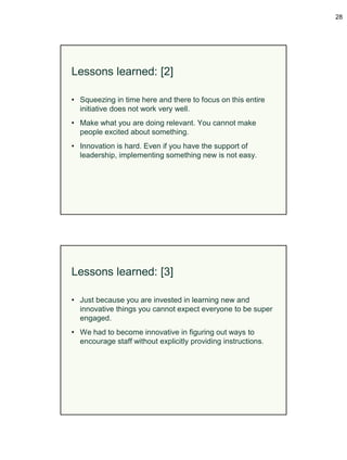28




Lessons learned: [2]

• Squeezing in time here and there to focus on this entire
  initiative does not work very well.
• Make what you are doing relevant. You cannot make
  people excited about something.
• Innovation is hard. Even if you have the support of
  leadership, implementing something new is not easy.




Lessons learned: [3]

• Just because you are invested in learning new and
  innovative things you cannot expect everyone to be super
  engaged.
• We had to become innovative in figuring out ways to
  encourage staff without explicitly providing instructions.
 