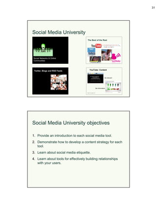 31




Social Media University




Social Media University objectives

1. Provide an introduction to each social media tool.
2. Demonstrate how to develop a content strategy for each
   tool.
3. Learn about social media etiquette.
4. Learn about tools for effectively building relationships
   with your users.
 
