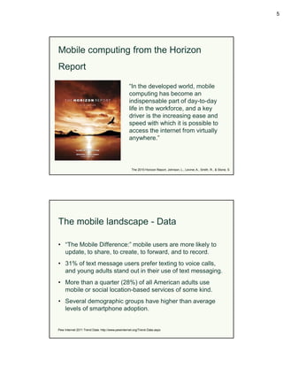 5




Mobile computing from the Horizon
Report

                                                 “In the developed world, mobile
                                                 computing has become an
                                                 indispensable part of day-to-day
                                                 life in the workforce, and a key
                                                 driver is the increasing ease and
                                                 speed with which it is possible to
                                                 access the internet from virtually
                                                 anywhere.”




                                                   The 2010 Horizon Report, Johnson, L., Levine, A., Smith, R., & Stone, S




The mobile landscape - Data

• “The Mobile Difference:” mobile users are more likely to
  update, to share, to create, to forward, and to record.
• 31% of text message users prefer texting to voice calls,
  and young adults stand out in their use of text messaging.
• More than a quarter (28%) of all American adults use
  mobile or social location-based services of some kind.
• Several demographic groups have higher than average
  levels of smartphone adoption.


Pew Internet 2011 Trend Data: http://www.pewinternet.org/Trend-Data.aspx
 