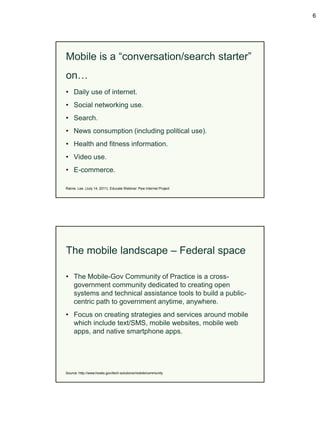 6




Mobile is a “conversation/search starter”
on…
• Daily use of internet.
• Social networking use.
• Search.
• News consumption (including political use).
• Health and fitness information.
• Video use.
• E-commerce.

Rainie. Lee. (July 14, 2011). Educate Webinar: Pew Internet Project




The mobile landscape – Federal space

• The Mobile-Gov Community of Practice is a cross-
  government community dedicated to creating open
  systems and technical assistance tools to build a public-
  centric path to government anytime, anywhere.
• Focus on creating strategies and services around mobile
  which include text/SMS, mobile websites, mobile web
  apps, and native smartphone apps.




Source: http://www.howto.gov/tech-solutions/mobile/community
 