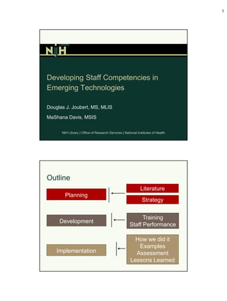 1




Developing Staff Competencies in
Emerging Technologies

Douglas J. Joubert, MS, MLIS

MaShana Davis, MSIS


      NIH Library | Office of Research Services | National Institutes of Health




Outline
                                                             Literature
        Planning
                                                              Strategy


                                                           Training
     Development
                                                     Staff Performance

                                                        How we did it
                                                         Examples
    Implementation                                      Assessment
                                                      Lessons Learned
 