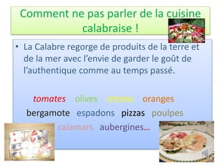 Comment ne pas parler de la cuisine
calabraise !
• La Calabre regorge de produits de la terre et
de la mer avec l’envie de garder le goût de
l’authentique comme au temps passé.
tomates olives citrons oranges
bergamote espadons pizzas poulpes
calamars aubergines…
 