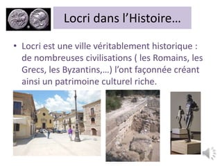 Locri dans l’Histoire…
• Locri est une ville véritablement historique :
de nombreuses civilisations ( les Romains, les
Grecs, les Byzantins,…) l’ont façonnée créant
ainsi un patrimoine culturel riche.
 