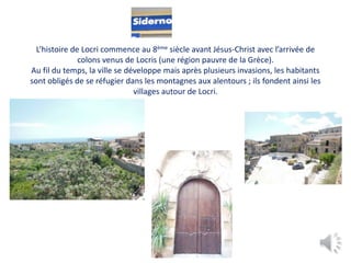 L’histoire de Locri commence au 8ème siècle avant Jésus-Christ avec l’arrivée de
colons venus de Locris (une région pauvre de la Grèce).
Au fil du temps, la ville se développe mais après plusieurs invasions, les habitants
sont obligés de se réfugier dans les montagnes aux alentours ; ils fondent ainsi les
villages autour de Locri.
 
