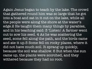 Again Jesus began to teach by the lake. The crowd
that gathered round him was so large that he got
into a boat and sat in it out on the lake, while all
the people were along the shore at the water’s
edge.2 He taught them many things by parables,
and in his teaching said: 3 ‘Listen! A farmer went
out to sow his seed. 4 As he was scattering the
seed, some fell along the path, and the birds came
and ate it up.5 Some fell on rocky places, where it
did not have much soil. It sprang up quickly,
because the soil was shallow. 6 But when the sun
came up, the plants were scorched, and they
withered because they had no root.
 
