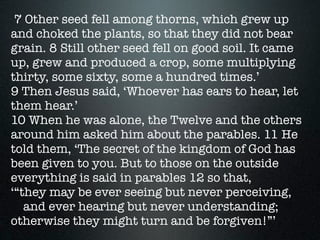 7 Other seed fell among thorns, which grew up
and choked the plants, so that they did not bear
grain. 8 Still other seed fell on good soil. It came
up, grew and produced a crop, some multiplying
thirty, some sixty, some a hundred times.’
9 Then Jesus said, ‘Whoever has ears to hear, let
them hear.’
10 When he was alone, the Twelve and the others
around him asked him about the parables. 11 He
told them, ‘The secret of the kingdom of God has
been given to you. But to those on the outside
everything is said in parables 12 so that,
‘“they may be ever seeing but never perceiving,
    and ever hearing but never understanding;
otherwise they might turn and be forgiven!”’
 