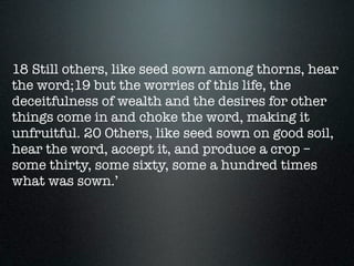 18 Still others, like seed sown among thorns, hear
the word;19 but the worries of this life, the
deceitfulness of wealth and the desires for other
things come in and choke the word, making it
unfruitful. 20 Others, like seed sown on good soil,
hear the word, accept it, and produce a crop –
some thirty, some sixty, some a hundred times
what was sown.’
 