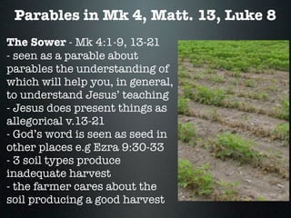 Parables in Mk 4, Matt. 13, Luke 8
The Sower - Mk 4:1-9, 13-21
- seen as a parable about
parables the understanding of
which will help you, in general,
to understand Jesus’ teaching
- Jesus does present things as
allegorical v.13-21
- God’s word is seen as seed in
other places e.g Ezra 9:30-33
- 3 soil types produce
inadequate harvest
- the farmer cares about the
soil producing a good harvest
 