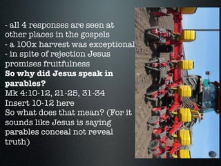 - all 4 responses are seen at
other places in the gospels
- a 100x harvest was exceptional
- in spite of rejection Jesus
promises fruitfulness
So why did Jesus speak in
parables?
Mk 4:10-12, 21-25, 31-34
Insert 10-12 here
So what does that mean? (For it
sounds like Jesus is saying
parables conceal not reveal
truth)
 