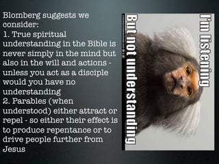 Blomberg suggests we
consider:
1. True spiritual
understanding in the Bible is
never simply in the mind but
also in the will and actions -
unless you act as a disciple
would you have no
understanding
2. Parables (when
understood) either attract or
repel - so either their effect is
to produce repentance or to
drive people further from
Jesus
 