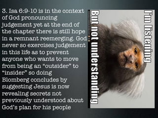 3. Isa 6:9-10 is in the context
of God pronouncing
judgement yet at the end of
the chapter there is still hope
in a remnant reemerging. God
never so exercises judgement
in this life as to prevent
anyone who wants to move
from being an “outsider” to
“insider” so doing
Blomberg concludes by
suggesting Jesus is now
revealing secrets not
previously understood about
God’s plan for his people
 
