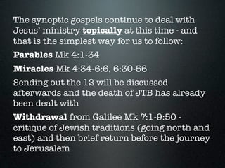 The synoptic gospels continue to deal with
Jesus’ ministry topically at this time - and
that is the simplest way for us to follow:
Parables Mk 4:1-34
Miracles Mk 4:34-6:6, 6:30-56
Sending out the 12 will be discussed
afterwards and the death of JTB has already
been dealt with
Withdrawal from Galilee Mk 7:1-9:50 -
critique of Jewish traditions (going north and
east) and then brief return before the journey
to Jerusalem
 