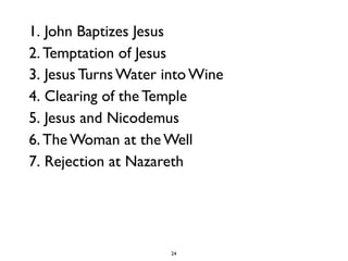 24
1. John Baptizes Jesus
2. Temptation of Jesus
3. Jesus Turns Water into Wine
4. Clearing of the Temple
5. Jesus and Nicodemus
6. The Woman at the Well
7. Rejection at Nazareth
 
