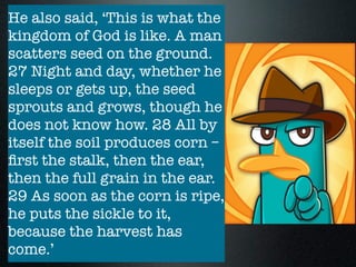 The parable of the seed growing
secretly Mk 4:26-29
- 2 elements, the farmer, the seed
- farmer is always uncertain of
the harvest - it depends on nature
- the good seed guarantees a
harvest due to the sovereignty of
God
France, “Despite appearances to
the contrary, [the kingdom of God
is growing], and the harvest will
come. It will come in God’s time
and in God’s way, not by human
effort or in accordance with
human logic”
He also said, ‘This is what the
kingdom of God is like. A man
scatters seed on the ground.
27 Night and day, whether he
sleeps or gets up, the seed
sprouts and grows, though he
does not know how. 28 All by
itself the soil produces corn –
ﬁrst the stalk, then the ear,
then the full grain in the ear.
29 As soon as the corn is ripe,
he puts the sickle to it,
because the harvest has
come.’
 