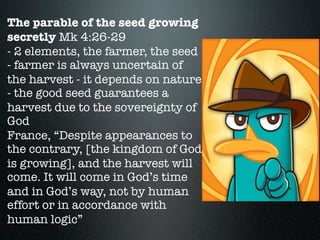 The parable of the seed growing
secretly Mk 4:26-29
- 2 elements, the farmer, the seed
- farmer is always uncertain of
the harvest - it depends on nature
- the good seed guarantees a
harvest due to the sovereignty of
God
France, “Despite appearances to
the contrary, [the kingdom of God
is growing], and the harvest will
come. It will come in God’s time
and in God’s way, not by human
effort or in accordance with
human logic”
 