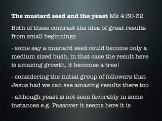 The mustard seed and the yeast Mk 4:30-32
Both of these contrast the idea of great results
from small beginnings
- some say a mustard seed could become only a
medium sized bush, in that case the result here
is amazing growth, it becomes a tree!
- considering the initial group of followers that
Jesus had we can see amazing results there too
- although yeast is not seen favorably in some
instances e.g. Passover it seems here it is
 