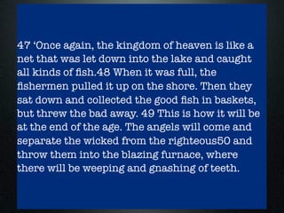The parable of the weeds and the net - Matt
13:24-30, 36-43, 47-50
- the weeds parable also has a long explanation
(cf sower)
- God and satan are opponents with farmer, seed
and weeds being the focus for a while
- initially the weeds seem to be winning
- then the wheat survives and grows
- on judgement day all will be sorted out properly
- similarly in the net we see good and bad ﬁsh as
well as ﬁshers (angels)
47 ‘Once again, the kingdom of heaven is like a
net that was let down into the lake and caught
all kinds of ﬁsh.48 When it was full, the
ﬁshermen pulled it up on the shore. Then they
sat down and collected the good ﬁsh in baskets,
but threw the bad away. 49 This is how it will be
at the end of the age. The angels will come and
separate the wicked from the righteous50 and
throw them into the blazing furnace, where
there will be weeping and gnashing of teeth.
 