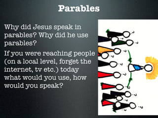 Parables
Why did Jesus speak in
parables? Why did he use
parables?
If you were reaching people
(on a local level, forget the
internet, tv etc.) today
what would you use, how
would you speak?
 