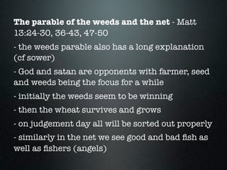 The parable of the weeds and the net - Matt
13:24-30, 36-43, 47-50
- the weeds parable also has a long explanation
(cf sower)
- God and satan are opponents with farmer, seed
and weeds being the focus for a while
- initially the weeds seem to be winning
- then the wheat survives and grows
- on judgement day all will be sorted out properly
- similarly in the net we see good and bad ﬁsh as
well as ﬁshers (angels)
 