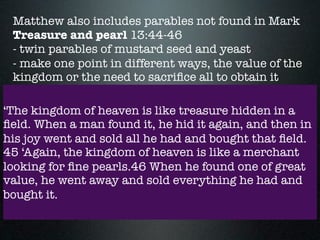 Matthew also includes parables not found in Mark
Treasure and pearl 13:44-46
- twin parables of mustard seed and yeast
- make one point in different ways, the value of the
kingdom or the need to sacriﬁce all to obtain it
‘The kingdom of heaven is like treasure hidden in a
ﬁeld. When a man found it, he hid it again, and then in
his joy went and sold all he had and bought that ﬁeld.
45 ‘Again, the kingdom of heaven is like a merchant
looking for ﬁne pearls.46 When he found one of great
value, he went away and sold everything he had and
bought it.
 