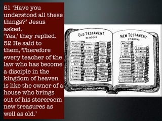 New and old
treasures (the
scribe trained for
the kingdom)
13:51-52
- discerning
followers of Jesus
will distinguish
both the continuity
and discontinuity
with the OT law
51 ‘Have you
understood all these
things?’ Jesus
asked.
‘Yes,’ they replied.
52 He said to
them,‘Therefore
every teacher of the
law who has become
a disciple in the
kingdom of heaven
is like the owner of a
house who brings
out of his storeroom
new treasures as
well as old.’
 