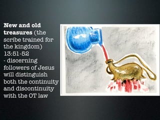 New and old
treasures (the
scribe trained for
the kingdom)
13:51-52
- discerning
followers of Jesus
will distinguish
both the continuity
and discontinuity
with the OT law
 