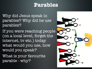 Parables
Why did Jesus speak in
parables? Why did he use
parables?
If you were reaching people
(on a local level, forget the
internet, tv etc.) today
what would you use, how
would you speak?
What is your favourite
parable - why?
 