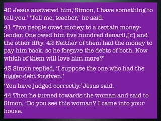 40 Jesus answered him,‘Simon, I have something to
tell you.’ ‘Tell me, teacher,’ he said.
41 ‘Two people owed money to a certain money-
lender. One owed him ﬁve hundred denarii,[c] and
the other ﬁfty. 42 Neither of them had the money to
pay him back, so he forgave the debts of both. Now
which of them will love him more?’
43 Simon replied, ‘I suppose the one who had the
bigger debt forgiven.’
‘You have judged correctly,’Jesus said.
44 Then he turned towards the woman and said to
Simon, ‘Do you see this woman? I came into your
house.
 
