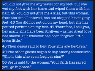 You did not give me any water for my feet, but she
wet my feet with her tears and wiped them with her
hair. 45 You did not give me a kiss, but this woman,
from the time I entered, has not stopped kissing my
feet. 46 You did not put oil on my head, but she has
poured perfume on my feet. 47 Therefore, I tell you,
her many sins have been forgiven – as her great love
has shown. But whoever has been forgiven little
loves little.’
48 Then Jesus said to her,‘Your sins are forgiven.’
49 The other guests began to say among themselves,
‘Who is this who even forgives sins?’
50 Jesus said to the woman,‘Your faith has saved
you; go in peace.”
 