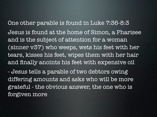 One other parable is found in Luke 7:36-8:3
Jesus is found at the home of Simon, a Pharisee
and is the subject of attention for a woman
(sinner v37) who weeps, wets his feet with her
tears, kisses his feet, wipes them with her hair
and ﬁnally anoints his feet with expensive oil
- Jesus tells a parable of two debtors owing
differing amounts and asks who will be more
grateful - the obvious answer, the one who is
forgiven more
 
