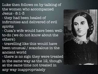 Luke then follows on by talking of
the women who accompanied
Jesus - 8:1-3
- they had been healed of
inﬁrmities and delivered of evil
spirits
- Cuza’s wife would have been well-
to-do (we do not know about the
others)
- travelling like this would have
been unusual / scandalous in the
ancient world
- there is no sign they were treated
in the same way as the 12, though
at the same time not treated in
any way inappropriately
 