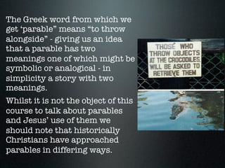 The Greek word from which we
get ‘parable” means “to throw
alongside” - giving us an idea
that a parable has two
meanings one of which might be
symbolic or analogical - in
simplicity a story with two
meanings.
Whilst it is not the object of this
course to talk about parables
and Jesus’ use of them we
should note that historically
Christians have approached
parables in differing ways.
 