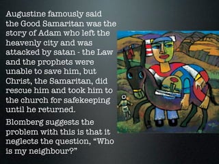Augustine famously said
the Good Samaritan was the
story of Adam who left the
heavenly city and was
attacked by satan - the Law
and the prophets were
unable to save him, but
Christ, the Samaritan, did
rescue him and took him to
the church for safekeeping
until he returned.
Blomberg suggests the
problem with this is that it
neglects the question, “Who
is my neighbour?”
 