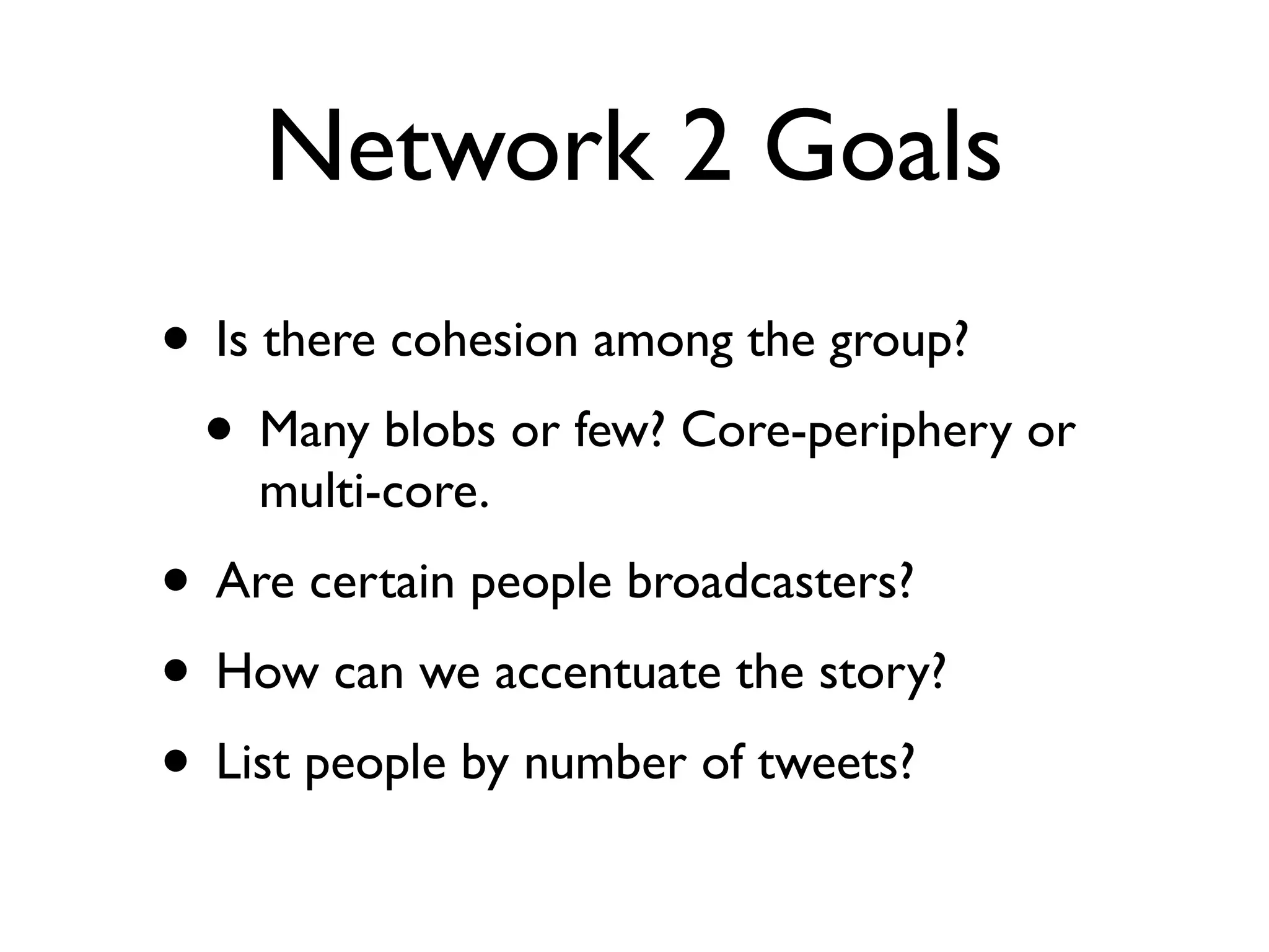 Network 2 Goals
• Is there cohesion among the group?
 • Many blobs or few? Core-periphery or
    multi-core.
• Are certain people broadcasters?
• How can we accentuate the story?
• List people by number of tweets?
 