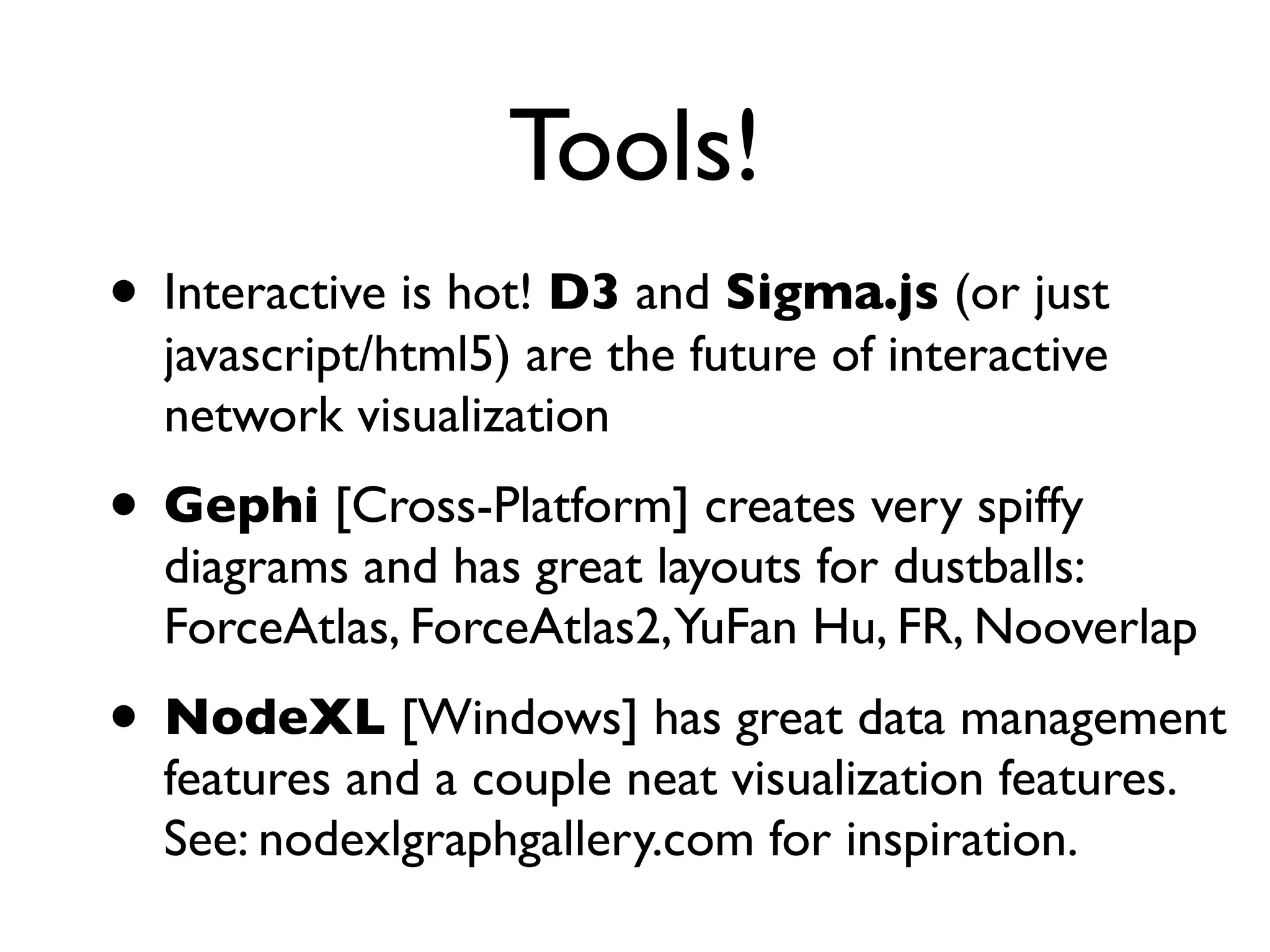 Tools!
• Interactive is hot! D3 and Sigma.js (or just
  javascript/html5) are the future of interactive
  network visualization
• Gephi [Cross-Platform] creates very spiffy
  diagrams and has great layouts for dustballs:
  ForceAtlas, ForceAtlas2,YuFan Hu, FR, Nooverlap
• NodeXL [Windows] has great data management
  features and a couple neat visualization features.
  See: nodexlgraphgallery.com for inspiration.
 