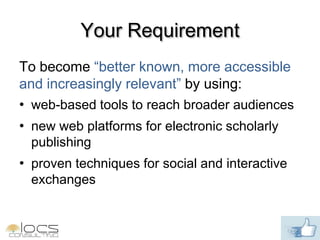 Your Requirement
To become “better known, more accessible
and increasingly relevant” by using:
• web-based tools to reach broader audiences
• new web platforms for electronic scholarly
  publishing
• proven techniques for social and interactive
  exchanges
 