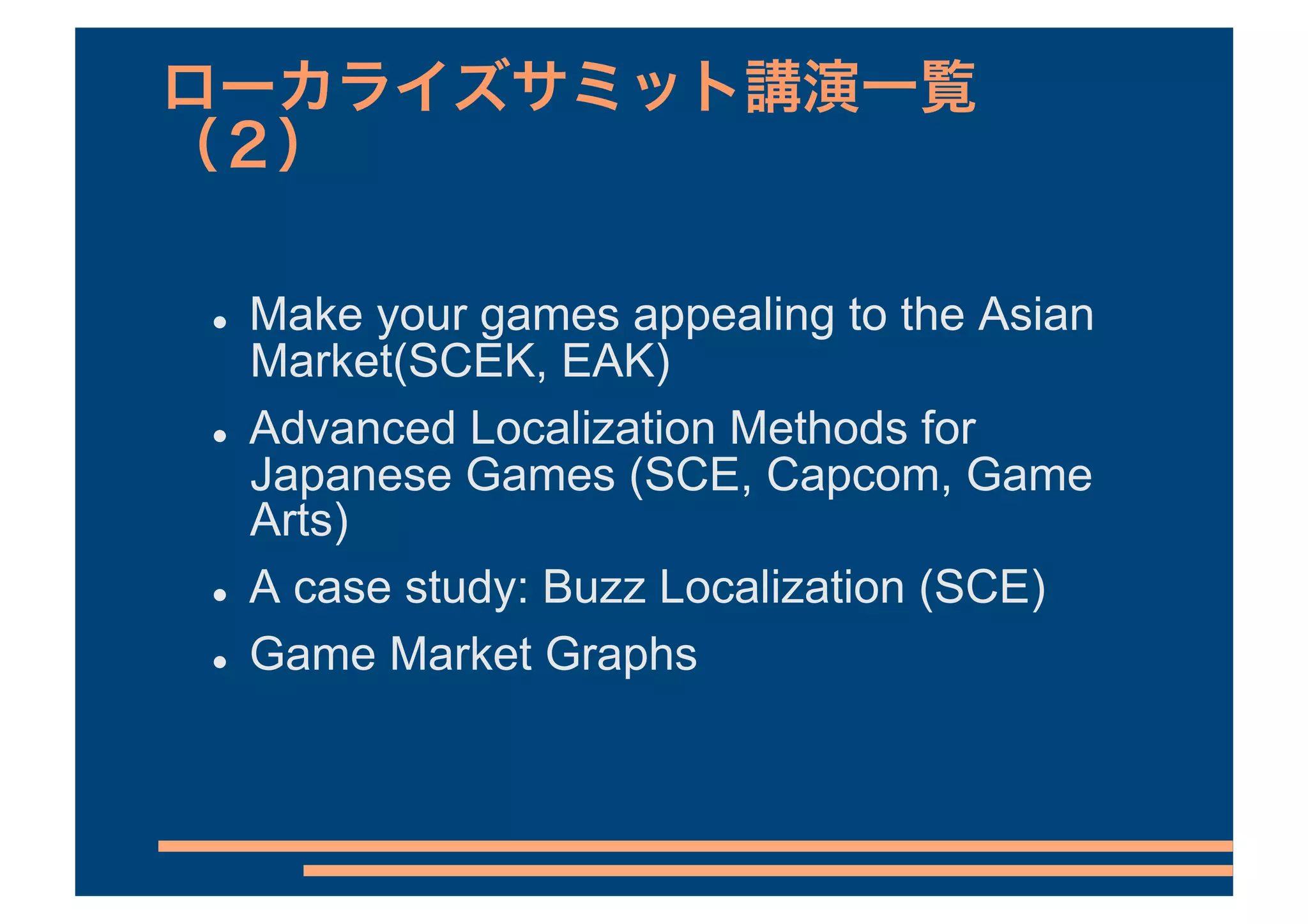     Make your games appealing to the Asian
     Market(SCEK, EAK)
    Advanced Localization Methods for
     Japanese Games (SCE, Capcom, Game
     Arts)
    A case study: Buzz Localization (SCE)
    Game Market Graphs
 