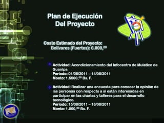 Plan de Ejecución Del ProyectoCosto Estimado del Proyecto:Bolívares (Fuertes): 6.000,00Actividad: Acondicionamiento del Infocentro de Mulatico de GuanipaPeriodo: 01/08/2011 – 14/08/2011Monto: 1.5000,00 Bs. F. Actividad: Realizar una encuesta para conocer la opinión de las personas con respecto a si están interesadas en participar en las charlas y talleres para el desarrollo tecnológico.Periodo: 15/08/2011 – 16/08/2011Monto: 1.000,00 Bs. F. 