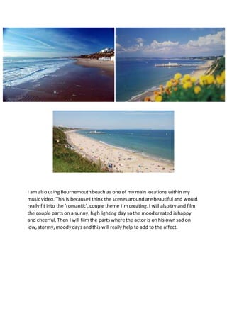 I am also using Bournemouth beach as one of my main locations within my
music video. This is becauseI think the scenes around are beautiful and would
really fit into the ‘romantic’, couple theme I’m creating. I will also try and film
the couple parts on a sunny, high lighting day so the mood created is happy
and cheerful. Then I will film the parts wherethe actor is on his own sad on
low, stormy, moody days and this will really help to add to the affect.
 