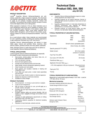 Technical Data
Product 593, 594, 595
July 2011(R)
PRODUCT DESCRIPTION

USER BENEFITS

®

Loctite
Superflex Silicone Adhesives/Sealants are soft,
creamy, paste-like, single component materials. The thixotropic
(non-flowing) characteristic of these materials make them easy
to apply to all surfaces including horizontal, vertical and
overhead. The products also exhibit sufficient surface to fixture
most small objects while cure is taking place.
When exposed to moisture in the air, these materials cure at
room temperature without the use of catalysts or primers. Cure
time is dependent upon thickness of the sealant, temperature
and humidity conditions. When cured these materials form
flexible (600% elongation), soft (27 Shore A Durometer), tough,
silicone rubbers for service at temperatures between - 95°F and
°
+650°F.
°

•
•

•

•

Superflex Silicone Adhesives/Sealants require no costly
mixing equipment (are ready-to-use).
Superflex products do not require electrical, thermal or
ultra-violet light sources to process or cure (cure at room
temperature).
Superflex products function in most every temperature or
chemical environment now required by industry
specifications (a universal product selection).
Superflex products, as cured silicone rubber, are safe,
non-toxic, non-dermatitic, flexible adhesives/sealants.

TYPICAL PROPERTIES OF UNCURED MATERIAL
Appearance

#593

Black

#594

As a cured silicone rubber, these materials are recommended
for use in gasketing, sealing, bonding and caulking applications
in gap (clearance) thickness up to 0.25” thick (6mm).

White

#595

Superflex Silicone Adhesives/Sealants will adhere to clean
metal, glass, natural and synthetic fibres, ceramics, other
silicone rubbers, painted surfaces and many plastic substrates.

Consistency

(Note: Standard solvent or water-base paint will not adhere to
cured Superflex Silicone Adhesives/Sealants).

Clear
(translucent)

Specific gravity @ 77° F (25°C)
°
°

TYPICAL APPLICATIONS
Loctite Superflex Silicone Adhesives/Sealants are especially
formulated for plant maintenance and production.
•
•
•
•
•
•
•
•

Seal panels, window plates, oven doors, flues, etc., on
high temperature applications.
Form anti-abrasion coatings.
Bond and seal appliance parts.
Insulate and seal electrical wires and terminals.
Make flexible, extreme temperature gasketing material.
Attach brackets and name plates.
Bond gaskets and insulation materials in heating and
refrigeration units.
Form fillets and caulk joints in sheet metal assemblies
and duct work.

Smooth creamy spreadable paste (free of lumps, oils, solids)

Solids Content

1.2
98 % Non-volatile
(contains no solvents)

Tack Free Time 30°C
°

45 minutes

Cure rate at 75°, 50% RH
°

45 minutes

Flow/Slump Rate (Note 1)

Nil

Application Extrusion Rate (Note 1)
(1/8” orifice applicator at 90 psi air pressure) 100 grams/minute
(minimum)
>200°F
°

Flash point TCC
Toxicity

Low

•

Make see-through, flexible insulation on electrical apparatus.

TYPICAL PROPERTIES OF CURED MATERIAL

•
•

Sealant for closures on chemical containers.

Measured on cured sheets approximately 0.125” thick - cured at
77°F 50% RH for 72 hours.

Suitable for turbo charger

PRODUCT FEATURES
•
•
•
•
•

•
•
•

Mechanical properties

One-component - no mixing or use of primer or catalyst.
Cures at room temperature.
Will not slump or flow prior to cure, yet will apply as a
smooth, creamy, soft paste.
Excellent low and high temperature performance, from 95 to +650°F.
°
Excellent weather ability and extreme flexibility. Will not
harden or crack; negligible shrinkage and excellent ozone
resistance.
Designed to meet performance requirements of military
specification MIL-A-46106A Type 1.
Outstanding dielectric properties for electrical insulating
applications.
Resistant to most chemicals, solvents and oils.

Durometer Hardness ASTM-D-676 (Shore A)

27

Tensile Strength ASTM-D-412 (psi)

400 psi

Elongation ASTM-D412 (%)

600%

Modulus @ 100% Elongation

75 psi

Compression Set (1/2” rod 1” dia.)

1.2%

Tear Strength (Die B.)

30 lbs./in.

Adhesion (peel) Cohesion Failure
Strength at 100%

125 lbs./inch
(22 KN/m)

(2.8 Mpa)

(0.5 Mpa)

(5.2 KN/m)

NOT FOR PRODUCT SPECIFICATIONS
THE TECHNICAL DATA CONTAINED HEREIN ARE INTENDED AS REFERENCE ONLY.
PLEASE CONTACT LOCTITE CORPORATION QUALITY DEPARTMENT FOR ASSISTANCE AND RECOMMENDATIONS ON SPECIFICATIONS FOR THIS PRODUCT.
ROCKY HILL, CT FAX: +1 (860)-571-5473
DUBLIN, IRELAND FAX: +353-(1)-451 - 9959

1 of 4

 