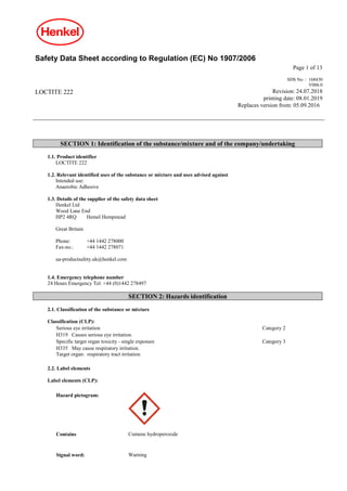 Safety Data Sheet according to Regulation (EC) No 1907/2006
Page 1 of 13
LOCTITE 222
SDS No. : 168430
V006.0
Revision: 24.07.2018
printing date: 08.01.2019
Replaces version from: 05.09.2016
SECTION 1: Identification of the substance/mixture and of the company/undertaking
1.1. Product identifier
LOCTITE 222
1.2. Relevant identified uses of the substance or mixture and uses advised against
Intended use:
Anaerobic Adhesive
1.3. Details of the supplier of the safety data sheet
Henkel Ltd
Wood Lane End
HP2 4RQ Hemel Hempstead
Great Britain
Phone: +44 1442 278000
Fax-no.: +44 1442 278071
ua-productsafety.uk@henkel.com
1.4. Emergency telephone number
24 Hours Emergency Tel: +44 (0)1442 278497
SECTION 2: Hazards identification
2.1. Classification of the substance or mixture
Classification (CLP):
Serious eye irritation Category 2
H319 Causes serious eye irritation.
Specific target organ toxicity - single exposure Category 3
H335 May cause respiratory irritation.
Target organ: respiratory tract irritation
2.2. Label elements
Label elements (CLP):
Hazard pictogram:
Contains Cumene hydroperoxide
Signal word: Warning
 
