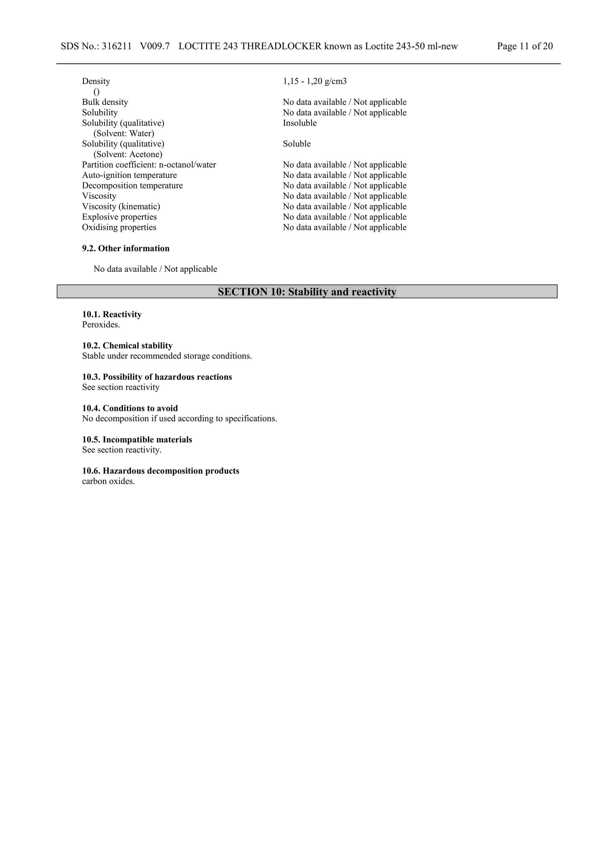 SDS No.: 316211 V009.7 LOCTITE 243 THREADLOCKER known as Loctite 243-50 ml-new Page 11 of 20
Density
()
1,15 - 1,20 g/cm3
Bulk density No data available / Not applicable
Solubility No data available / Not applicable
Solubility (qualitative)
(Solvent: Water)
Insoluble
Solubility (qualitative)
(Solvent: Acetone)
Soluble
Partition coefficient: n-octanol/water No data available / Not applicable
Auto-ignition temperature No data available / Not applicable
Decomposition temperature No data available / Not applicable
Viscosity No data available / Not applicable
Viscosity (kinematic) No data available / Not applicable
Explosive properties No data available / Not applicable
Oxidising properties No data available / Not applicable
9.2. Other information
No data available / Not applicable
SECTION 10: Stability and reactivity
10.1. Reactivity
Peroxides.
10.2. Chemical stability
Stable under recommended storage conditions.
10.3. Possibility of hazardous reactions
See section reactivity
10.4. Conditions to avoid
No decomposition if used according to specifications.
10.5. Incompatible materials
See section reactivity.
10.6. Hazardous decomposition products
carbon oxides.
 