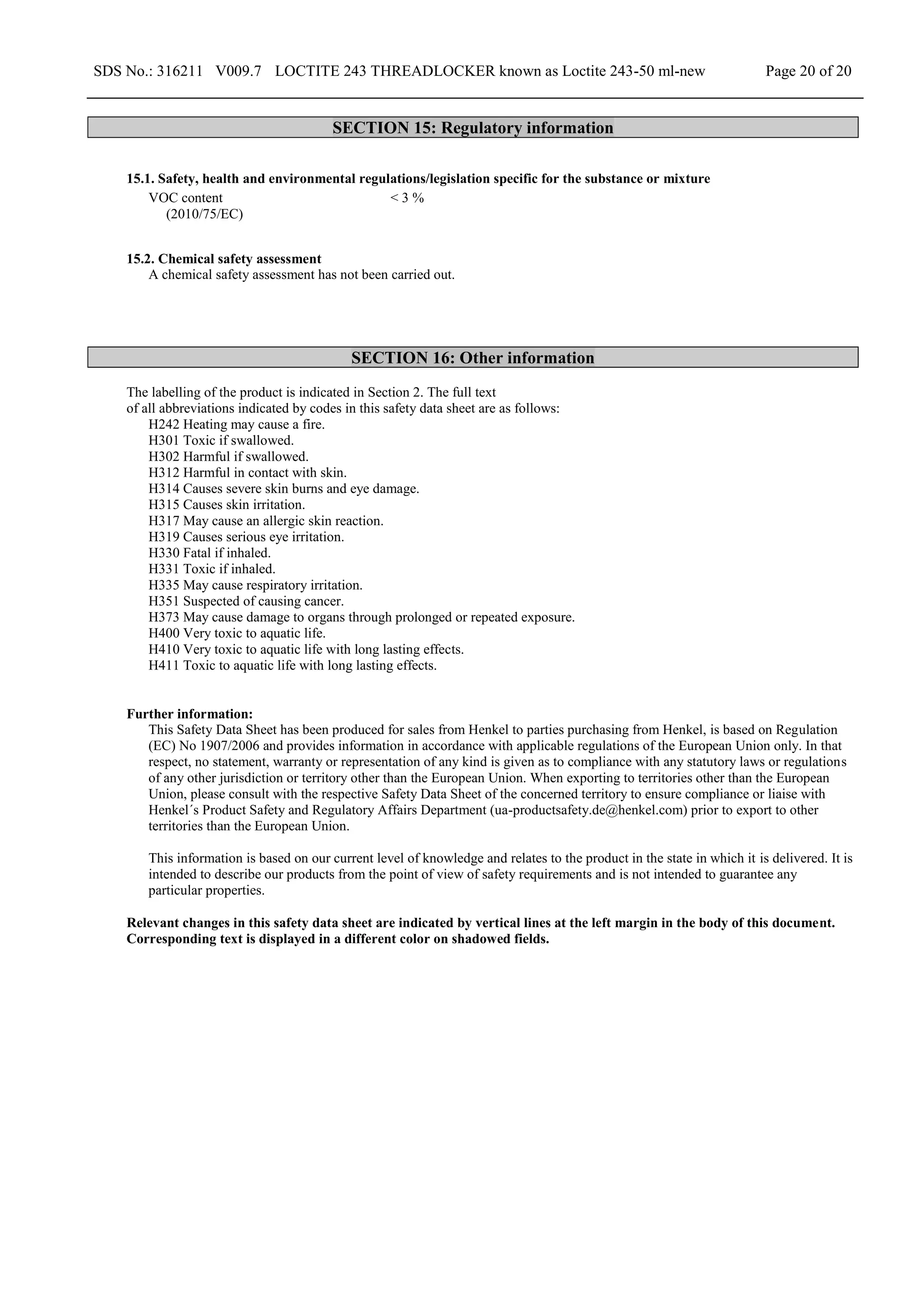 SDS No.: 316211 V009.7 LOCTITE 243 THREADLOCKER known as Loctite 243-50 ml-new Page 20 of 20
SECTION 15: Regulatory information
15.1. Safety, health and environmental regulations/legislation specific for the substance or mixture
VOC content
(2010/75/EC)
< 3 %
15.2. Chemical safety assessment
A chemical safety assessment has not been carried out.
SECTION 16: Other information
The labelling of the product is indicated in Section 2. The full text
of all abbreviations indicated by codes in this safety data sheet are as follows:
H242 Heating may cause a fire.
H301 Toxic if swallowed.
H302 Harmful if swallowed.
H312 Harmful in contact with skin.
H314 Causes severe skin burns and eye damage.
H315 Causes skin irritation.
H317 May cause an allergic skin reaction.
H319 Causes serious eye irritation.
H330 Fatal if inhaled.
H331 Toxic if inhaled.
H335 May cause respiratory irritation.
H351 Suspected of causing cancer.
H373 May cause damage to organs through prolonged or repeated exposure.
H400 Very toxic to aquatic life.
H410 Very toxic to aquatic life with long lasting effects.
H411 Toxic to aquatic life with long lasting effects.
Further information:
This Safety Data Sheet has been produced for sales from Henkel to parties purchasing from Henkel, is based on Regulation
(EC) No 1907/2006 and provides information in accordance with applicable regulations of the European Union only. In that
respect, no statement, warranty or representation of any kind is given as to compliance with any statutory laws or regulations
of any other jurisdiction or territory other than the European Union. When exporting to territories other than the European
Union, please consult with the respective Safety Data Sheet of the concerned territory to ensure compliance or liaise with
Henkel´s Product Safety and Regulatory Affairs Department (ua-productsafety.de@henkel.com) prior to export to other
territories than the European Union.
This information is based on our current level of knowledge and relates to the product in the state in which it is delivered. It is
intended to describe our products from the point of view of safety requirements and is not intended to guarantee any
particular properties.
Relevant changes in this safety data sheet are indicated by vertical lines at the left margin in the body of this document.
Corresponding text is displayed in a different color on shadowed fields.
 