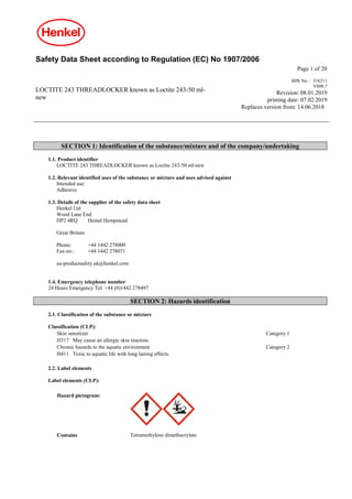 Safety Data Sheet according to Regulation (EC) No 1907/2006
Page 1 of 20
LOCTITE 243 THREADLOCKER known as Loctite 243-50 ml-
new
SDS No. : 316211
V009.7
Revision: 08.01.2019
printing date: 07.02.2019
Replaces version from: 14.06.2018
SECTION 1: Identification of the substance/mixture and of the company/undertaking
1.1. Product identifier
LOCTITE 243 THREADLOCKER known as Loctite 243-50 ml-new
1.2. Relevant identified uses of the substance or mixture and uses advised against
Intended use:
Adhesive
1.3. Details of the supplier of the safety data sheet
Henkel Ltd
Wood Lane End
HP2 4RQ Hemel Hempstead
Great Britain
Phone: +44 1442 278000
Fax-no.: +44 1442 278071
ua-productsafety.uk@henkel.com
1.4. Emergency telephone number
24 Hours Emergency Tel: +44 (0)1442 278497
SECTION 2: Hazards identification
2.1. Classification of the substance or mixture
Classification (CLP):
Skin sensitizer Category 1
H317 May cause an allergic skin reaction.
Chronic hazards to the aquatic environment Category 2
H411 Toxic to aquatic life with long lasting effects.
2.2. Label elements
Label elements (CLP):
Hazard pictogram:
Contains Tetramethylene dimethacrylate
 