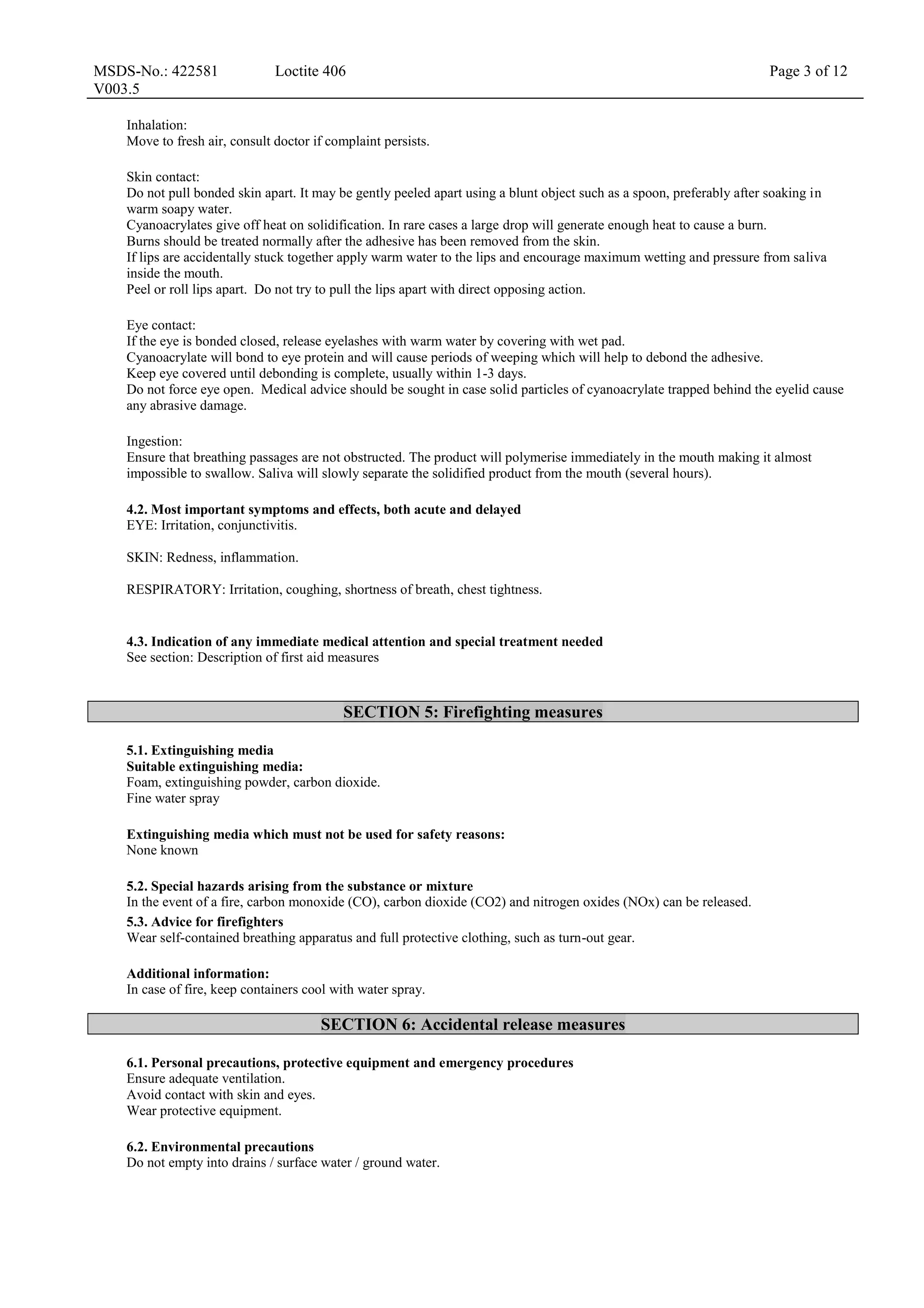 MSDS-No.: 422581
V003.5
Loctite 406 Page 3 of 12
Inhalation:
Move to fresh air, consult doctor if complaint persists.
Skin contact:
Do not pull bonded skin apart. It may be gently peeled apart using a blunt object such as a spoon, preferably after soaking in
warm soapy water.
Cyanoacrylates give off heat on solidification. In rare cases a large drop will generate enough heat to cause a burn.
Burns should be treated normally after the adhesive has been removed from the skin.
If lips are accidentally stuck together apply warm water to the lips and encourage maximum wetting and pressure from saliva
inside the mouth.
Peel or roll lips apart. Do not try to pull the lips apart with direct opposing action.
Eye contact:
If the eye is bonded closed, release eyelashes with warm water by covering with wet pad.
Cyanoacrylate will bond to eye protein and will cause periods of weeping which will help to debond the adhesive.
Keep eye covered until debonding is complete, usually within 1-3 days.
Do not force eye open. Medical advice should be sought in case solid particles of cyanoacrylate trapped behind the eyelid cause
any abrasive damage.
Ingestion:
Ensure that breathing passages are not obstructed. The product will polymerise immediately in the mouth making it almost
impossible to swallow. Saliva will slowly separate the solidified product from the mouth (several hours).
4.2. Most important symptoms and effects, both acute and delayed
EYE: Irritation, conjunctivitis.
SKIN: Redness, inflammation.
RESPIRATORY: Irritation, coughing, shortness of breath, chest tightness.
4.3. Indication of any immediate medical attention and special treatment needed
See section: Description of first aid measures
SECTION 5: Firefighting measures
5.1. Extinguishing media
Suitable extinguishing media:
Foam, extinguishing powder, carbon dioxide.
Fine water spray
Extinguishing media which must not be used for safety reasons:
None known
5.2. Special hazards arising from the substance or mixture
In the event of a fire, carbon monoxide (CO), carbon dioxide (CO2) and nitrogen oxides (NOx) can be released.
5.3. Advice for firefighters
Wear self-contained breathing apparatus and full protective clothing, such as turn-out gear.
Additional information:
In case of fire, keep containers cool with water spray.
SECTION 6: Accidental release measures
6.1. Personal precautions, protective equipment and emergency procedures
Ensure adequate ventilation.
Avoid contact with skin and eyes.
Wear protective equipment.
6.2. Environmental precautions
Do not empty into drains / surface water / ground water.
 